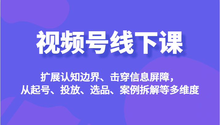 视频号线下课，扩展认知边界、击穿信息屏障，从起号、投放、选品、案例拆解等多维度-优优云创