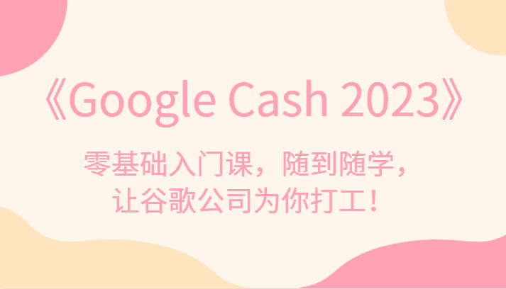 《Google Cash 2023》零基础入门课，随到随学，让谷歌公司为你打工！-副业吧