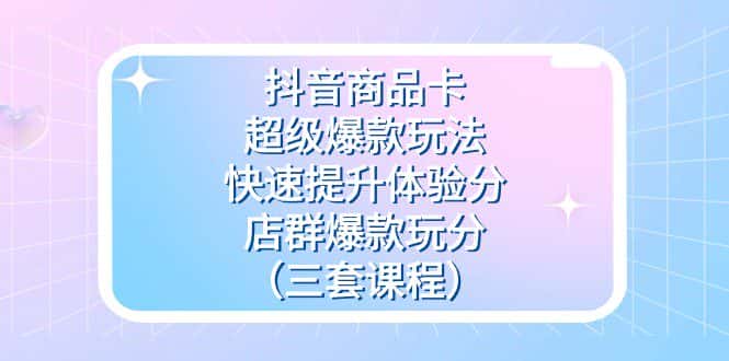 抖音商品卡-超级爆款玩法+快速提升体验分+店群爆款玩分（三套课程）-副业吧