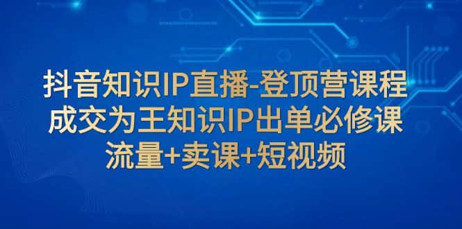 抖音知识IP直播-登顶营课程：成交为王知识IP出单必修课 流量+卖课+短视频-副业吧