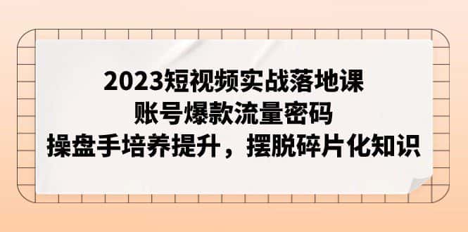 2023短视频实战落地课，账号爆款流量密码，操盘手培养提升，摆脱碎片化知识-副业吧
