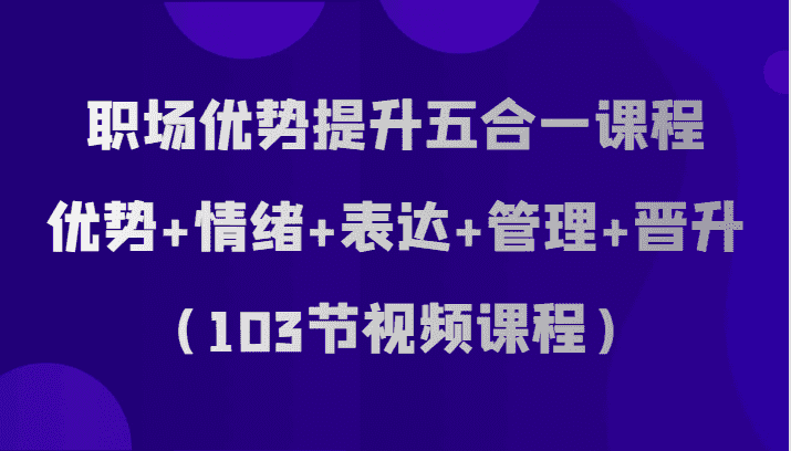 职场优势提升五合一课程，优势+情绪+表达+管理+晋升（103节视频课程）-优优云创