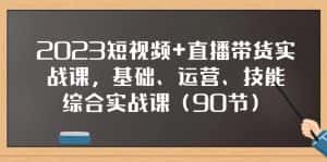 2023短视频+直播带货实战课，基础、运营、技能综合实操课（97节）-副业吧
