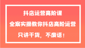 抖店运营高阶课，全案实操教你抖店高阶运营，只讲干货，不废话！-副业吧