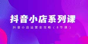 抖音小店系列课，抖音小店运营全攻略（8节课）-副业吧