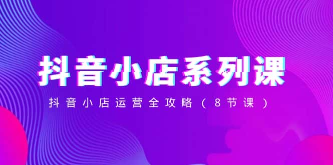 抖音小店系列课，抖音小店运营全攻略（8节课）-副业吧