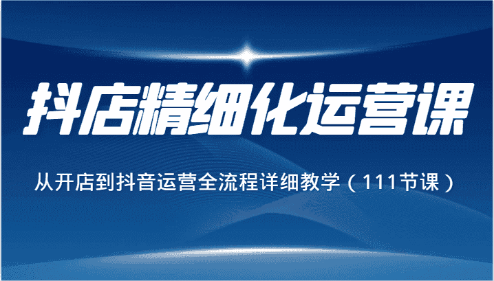 抖店精细化运营课，从开店到抖音运营全流程详细教学（111节课）-优优云创