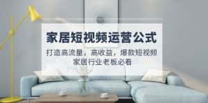 （4948期）家居短视频运营公式：打造高流量，高收益，爆款短视频  家居行业老板必看-优优云创