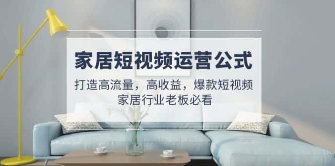 （4948期）家居短视频运营公式：打造高流量，高收益，爆款短视频  家居行业老板必看-优优云创