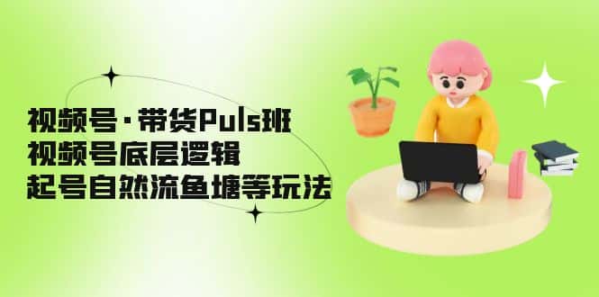 （5027期）视频号·带货Puls班，视频号底层逻辑，起号自然流鱼塘等玩法-优优云创