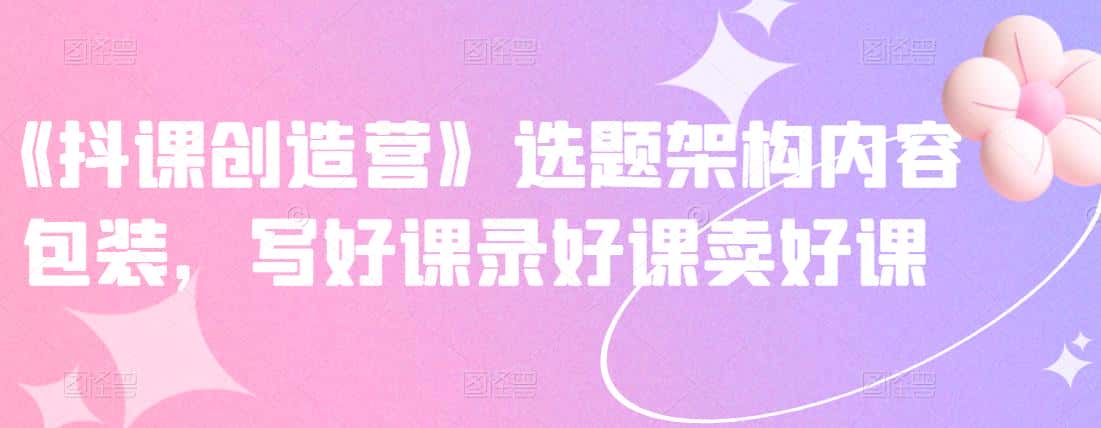 《抖课创造营》选题架构内容包装，写好课录好课卖好课-副业吧