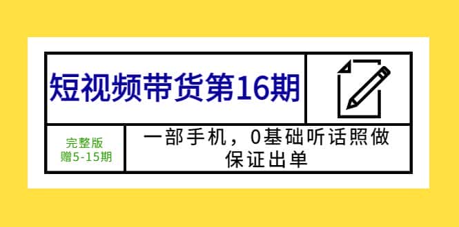 （5711期）短视频带货第16期：一部手机，0基础听话照做，保证出单 (完整版 赠5-15期)-优优云创