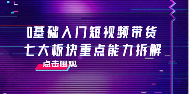 0基础入门短视频带货，七大板块重点能力拆解，7节精品课4小时干货-优优云创