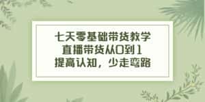 七天零基础带货教学，直播带货从0到1，提高认知，少走弯路-优优云创