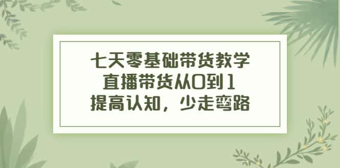 七天零基础带货教学，直播带货从0到1，提高认知，少走弯路-优优云创