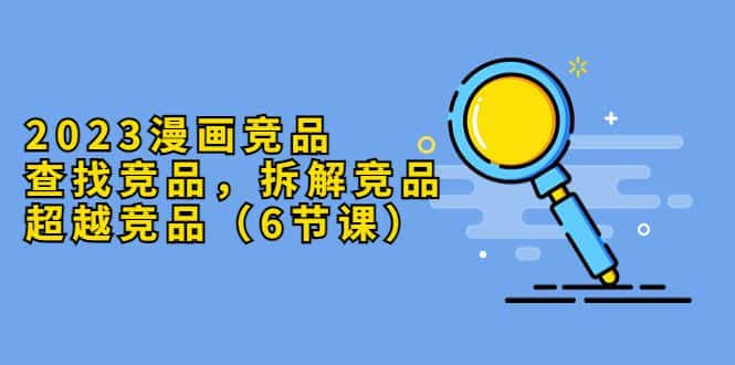 （5842期）2023漫画竞品，查找竞品，拆解竞品，超越竞品（6节课）-优优云创