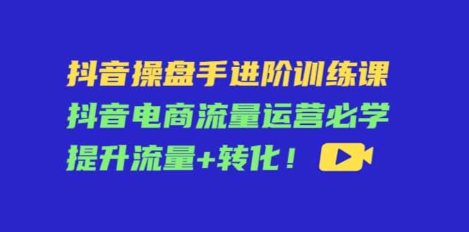 抖音操盘手进阶训练课:抖音电商流量运营必学,提升流量+转化-副业吧