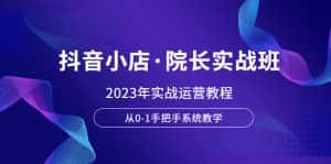 (6031期)抖音小店·院长实战班,2023年实战运营教程,从0-1手把手系统教学-优优云创网