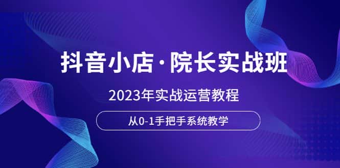 (6031期)抖音小店·院长实战班,2023年实战运营教程,从0-1手把手系统教学-优优云创网
