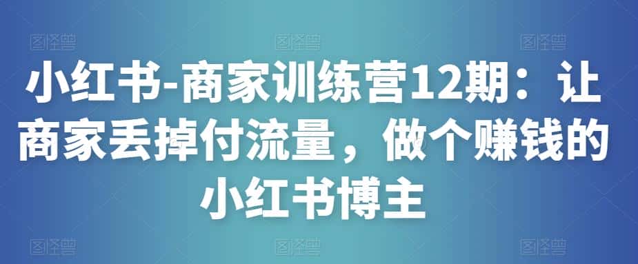 小红书-商家训练营12期:让商家丢掉付流量,做个赚钱的小红书博主-优优云创网