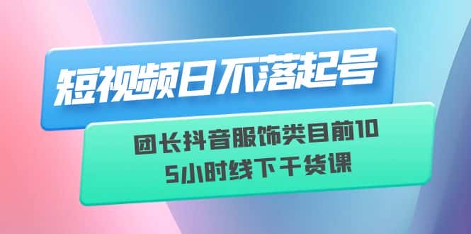 （6311期）短视频日不落起号【6月11线下课】团长抖音服饰类目前10 5小时线下干货课-副业吧