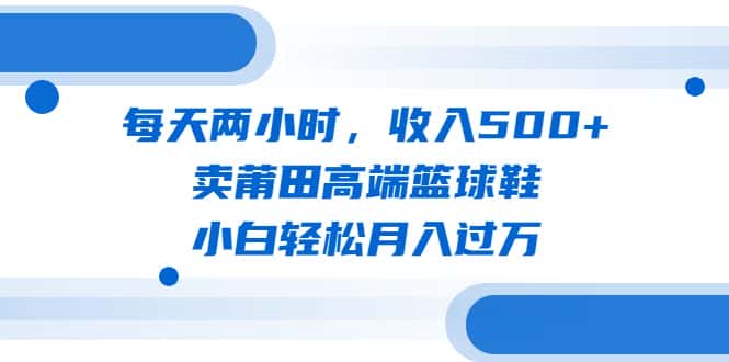 （6437期）每天两小时，收入500+，卖莆田高端篮球鞋，小白轻松月入过万（教程+素材）-优优云创