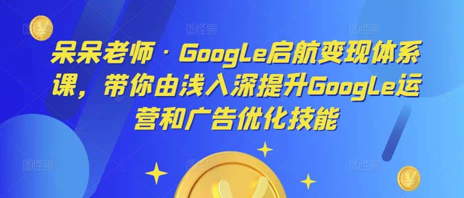 呆呆老师·Google启航变现体系课，带你由浅入深提升Google运营和广告优化技能-优优云创