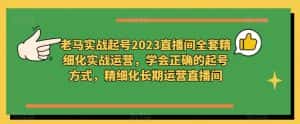老马实战起号2023直播间全套精细化实战运营,学会正确的起号方式,精细化长期运营直播间-优优云创网