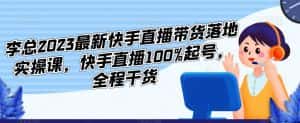 李总2023最新快手直播带货落地实操课，快手直播100%起号，全程干货-优优云创
