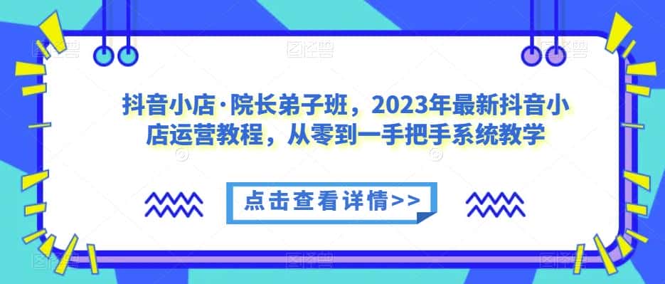 抖音小店·院长弟子班，2023年最新抖音小店运营教程，从零到一手把手系统教学-优优云创