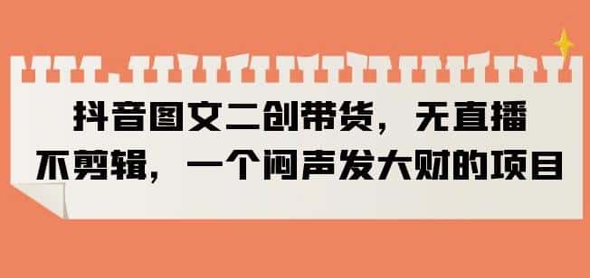 抖音图文二创带货，无直播，不剪辑，一个闷声发大财的项目【揭秘】-优优云创