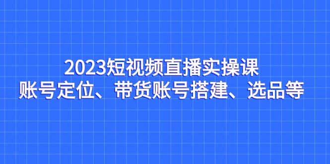 （7081期）2023短视频直播实操课，账号定位、带货账号搭建、选品等-优优云创