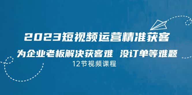 （7130期）2023短视频·运营精准获客，为企业老板解决获客难 没订单等难题（12节课）-优优云创