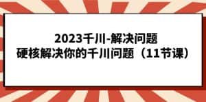 （7214期）2023千川-解决问题，硬核解决你的千川问题（11节课）-优优云创