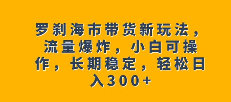 罗刹海市带货新玩法，流量爆炸，小白可操作，长期稳定，轻松日入300+【揭秘】-优优云创