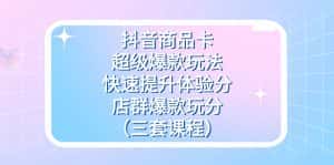 （7491期）抖音商品卡-超级爆款玩法+快速提升体验分+店群爆款玩分（三套课程）-优优云创