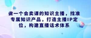 做一个会卖课的知识主播，找准专属知识产品，打造主播IP定位，构建直播话术体系-优优云创