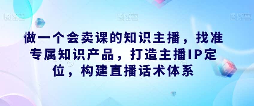 做一个会卖课的知识主播，找准专属知识产品，打造主播IP定位，构建直播话术体系-优优云创