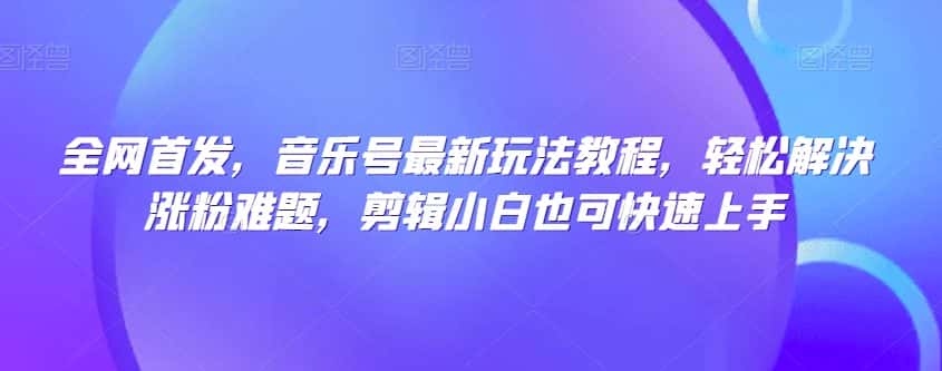 全网首发，音乐号最新玩法教程，轻松解决涨粉难题，剪辑小白也可快速上手-优优云创网