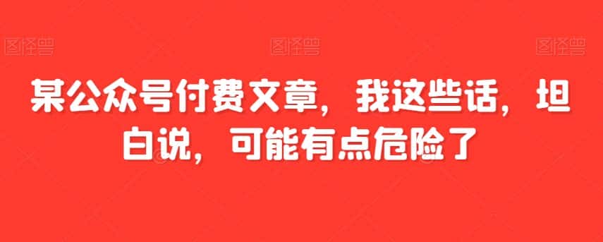 某公众号付费文章，我这些话，坦白说，可能有点危险了-优优云创网