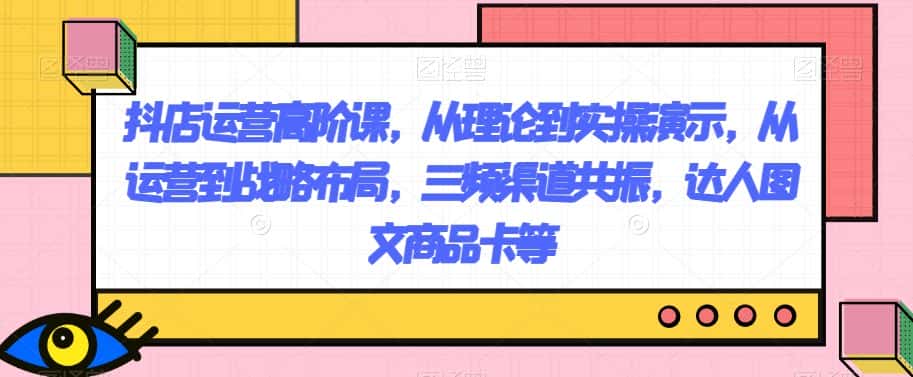 抖店运营高阶课，从理论到实操演示，从运营到战略布局，三频渠道共振，达人图文商品卡等-优优云创网