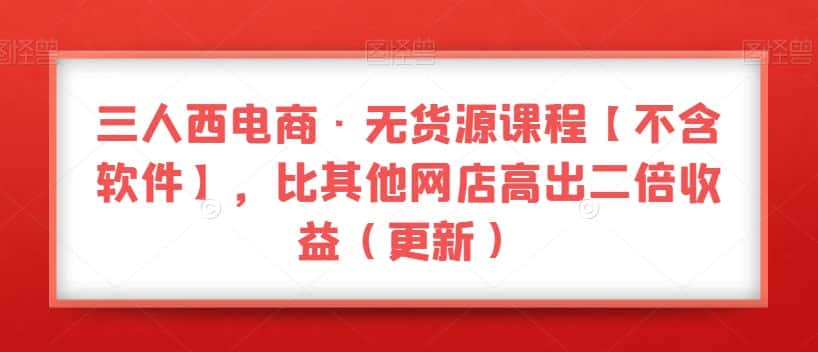 三人西电商·无货源课程【不含软件】，比其他网店高出二倍收益（更新）-优优云创网