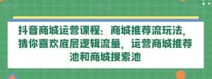 抖音商城运营课程：商城推荐流玩法，猜你喜欢底层逻辑流量，运营商城推荐池和商城搜索池-优优云创网