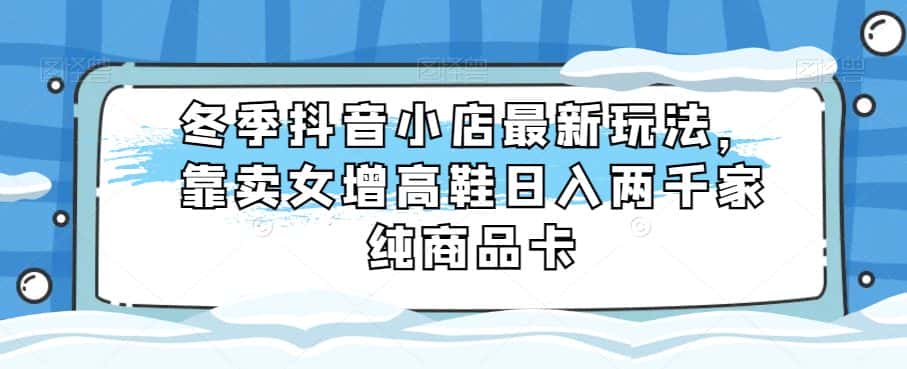 冬季抖音小店最新玩法，靠卖女增高鞋日入两千家纯商品卡【揭秘】-优优云创网