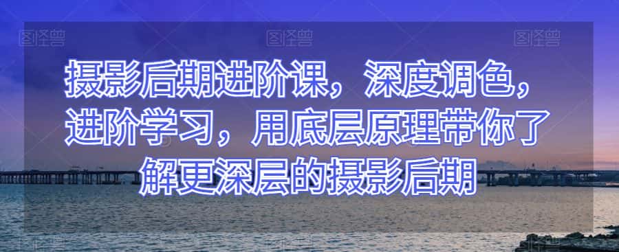 摄影后期进阶课，深度调色，进阶学习，用底层原理带你了解更深层的摄影后期-优优云创网