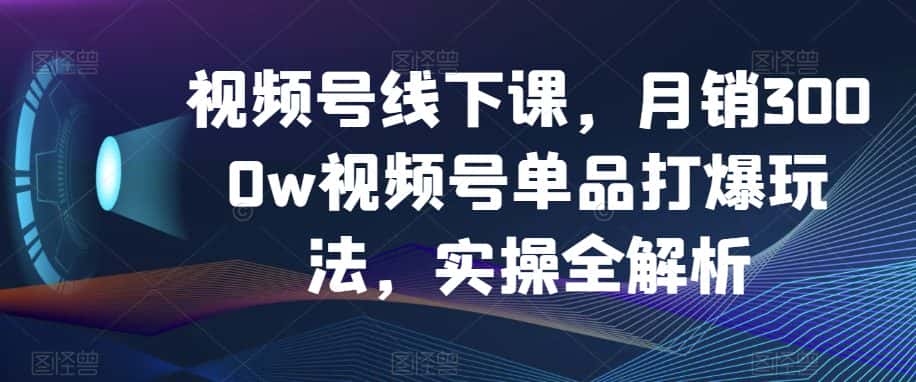 视频号线下课，月销3000w视频号单品打爆玩法，实操全解析-优优云创网