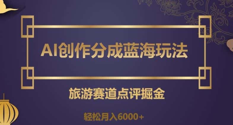 AI创作分成蓝海玩法，旅游赛道点评掘金，轻松月入6000+【揭秘】-优优云创网