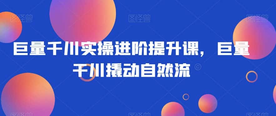 巨量千川实操进阶提升课，巨量干川撬动自然流-优优云创网