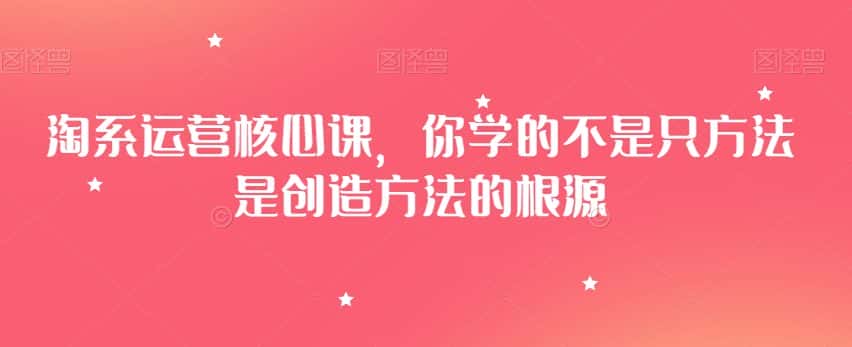 淘系运营核心课，你学的不是只方法是创造方法的根源-优优云创网