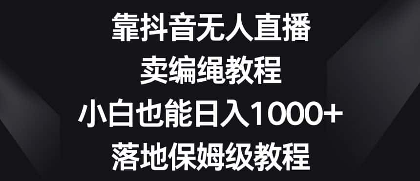 靠抖音无人直播，卖编绳教程，小白也能日入1000+，落地保姆级教程【揭秘】-优优云创网